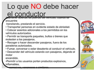 Lo que NO debe hacer
el conductor•Mantener abiertas las puertas del vehículo, cuando se
encuentre
transitando, prestando el servicio.
• Transportar personas en evidente estado de ebriedad.
• Colocar asientos adicionales a los permitidos en los
vehículos autorizados.
• Permitir se transporte paquetes, bultos o bienes que
molesten a los pasajeros.
• Recoger o hacer descender pasajeros, fuera de los
paraderos autorizados.
• Fumar, conversar o estar desatento al conducir el vehículo.
• Descender del vehículo estando con pasajeros, dejando el
motor
encendido.
•Permitir a los usuarios porten productos explosivos,
inflamables,
corrosivos, venenosos o similares.
 