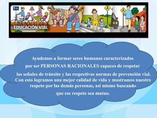 Ayudemos a formar seres humanos caracterizados
por ser PERSONAS RACIONALES capaces de respetar
las señales de tránsito y las respectivas normas de prevención vial.
Con esto logramos una mejor calidad de vida y mostramos nuestro
respeto por las demás personas, asi mismo buscando
que ese respeto sea mutuo.
 