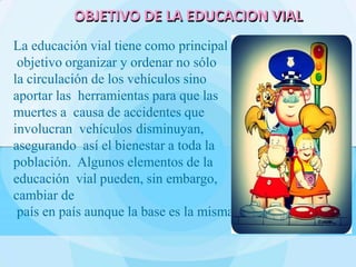 La educación vial tiene como principal
objetivo organizar y ordenar no sólo
la circulación de los vehículos sino
aportar las herramientas para que las
muertes a causa de accidentes que
involucran vehículos disminuyan,
asegurando así el bienestar a toda la
población. Algunos elementos de la
educación vial pueden, sin embargo,
cambiar de
país en país aunque la base es la misma.
OBJETIVO DE LA EDUCACION VIAL
 