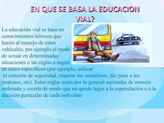 La educación vial se basa en
conocimientos teóricos que
hacen al manejo de estos
vehículos, por ejemplo el modo
de actuar en determinadas
situaciones o las reglas a seguir
en casos específicos (por ejemplo, utilizar
el cinturón de seguridad, respetar los semáforos, dar paso a los
peatones, etc). Estas reglas están por lo general asentadas de manera
ordenada y escrita de modo que no quede lugar a la especulación o a la
decisión particular de cada individuo
.
EN QUE SE BASA LA EDUCACION
VIAL?
 