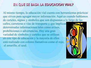 Al mismo tiempo, la educación vial cuenta con herramientas prácticas
que sirven para agregar mayor información.Aquí es cuando hablamos
de carteles, signos y símbolos que son dispuestos a lo largo de las
calles, carreteras o vías de transporte y que implican
determinadas informaciones tales como avisos,
prohibiciones o advertencias. Hay una gran
variedad de símbolos y carteles que se utilizan
en este tipo de educación y la mayoría de ellos
está realizado con colores llamativos como el rojo,
el amarillo, el azul.
EN QUE SE BASA LA EDUCACION VIAL?
 