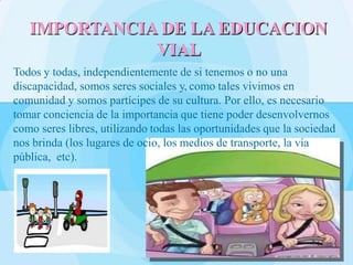 Todos y todas, independientemente de si tenemos o no una
discapacidad, somos seres sociales y, como tales vivimos en
comunidad y somos partícipes de su cultura. Por ello, es necesario
tomar conciencia de la importancia que tiene poder desenvolvernos
como seres libres, utilizando todas las oportunidades que la sociedad
nos brinda (los lugares de ocio, los medios de transporte, la vía
pública, etc).
IMPORTANCIA DE LA EDUCACION
VIAL
 