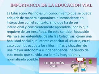 La Educación Vial no es un conocimiento que se pueda
adquirir de manera espontánea e inconsciente en
interacción con el contexto, sino que ha de ser
intencional y conscientemente aprendida, por lo que
requiere de ser enseñada. En este sentido, Educación
Vial va a ser entendida, desde las Colectivas, como una
habilidad social que intenta capacitar al usuario, en el
caso que nos ocupa a los niños, niñas y chavales, de
una mayor autonomía e independencia, haciendo de
este modo que su vida sea lo más integradora y
normalizada posible.
IMPORTANCIA DE LA EDUCACION VIAL
 