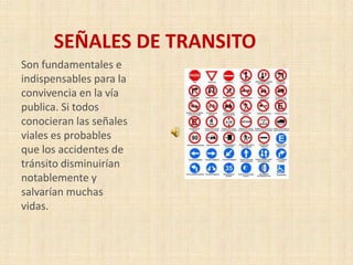 SEÑALES DE TRANSITO
Son fundamentales e
indispensables para la
convivencia en la vía
publica. Si todos
conocieran las señales
viales es probables
que los accidentes de
tránsito disminuirían
notablemente y
salvarían muchas
vidas.

 