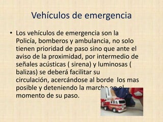 Vehículos de emergencia
• Los vehículos de emergencia son la
Policía, bomberos y ambulancia, no solo
tienen prioridad de paso sino que ante el
aviso de la proximidad, por intermedio de
señales acústicas ( sirena) y luminosas (
balizas) se deberá facilitar su
circulación, acercándose al borde los mas
posible y deteniendo la marcha en el
momento de su paso.

 