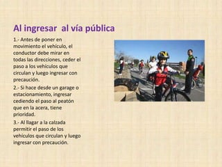 Al ingresar al vía pública
1.- Antes de poner en
movimiento el vehículo, el
conductor debe mirar en
todas las direcciones, ceder el
paso a los vehículos que
circulan y luego ingresar con
precaución.
2.- Si hace desde un garage o
estacionamiento, ingresar
cediendo el paso al peatón
que en la acera, tiene
prioridad.
3.- Al llagar a la calzada
permitir el paso de los
vehículos que circulan y luego
ingresar con precaución.

 