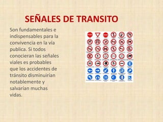 SEÑALES DE TRANSITO
Son fundamentales e
indispensables para la
convivencia en la vía
publica. Si todos
conocieran las señales
viales es probables
que los accidentes de
tránsito disminuirían
notablemente y
salvarían muchas
vidas.

 