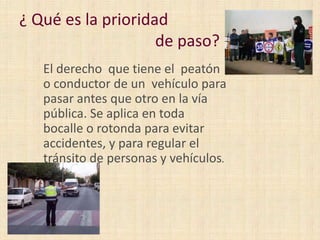 ¿ Qué es la prioridad
de paso?
El derecho que tiene el peatón
o conductor de un vehículo para
pasar antes que otro en la vía
pública. Se aplica en toda
bocalle o rotonda para evitar
accidentes, y para regular el
tránsito de personas y vehículos.

 