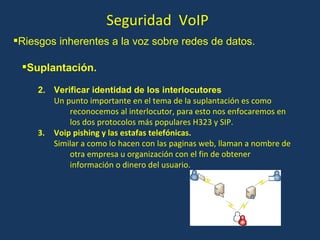 Seguridad  VoIP Suplantación. Verificar identidad de los interlocutores Un punto importante en el tema de la suplantación es como reconocemos al interlocutor, para esto nos enfocaremos en los dos protocolos más populares H323 y SIP. Voip pishing y las estafas telefónicas. Similar a como lo hacen con las paginas web, llaman a nombre de otra empresa u organización con el fin de obtener información o dinero del usuario. Riesgos inherentes a la voz sobre redes de datos. 