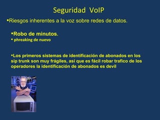 Seguridad  VoIP Robo de minutos . phreaking de nuevo Los primeros sistemas de identificación de abonados en los sip trunk son muy frágiles, así que es fácil robar trafico de los operadores la identificación de abonados es devil Riesgos inherentes a la voz sobre redes de datos. 