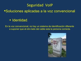 Seguridad  VoIP Identidad . En la voz convencional, no hay un sistema de identificación diferente a suponer que al otro lado del cable esta la persona correcta. Soluciones aplicadas a la voz convencional 