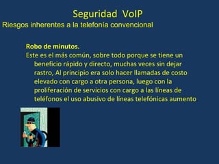 Seguridad  VoIP Robo de minutos. Este es el más común, sobre todo porque se tiene un beneficio rápido y directo, muchas veces sin dejar rastro, Al principio era solo hacer llamadas de costo elevado con cargo a otra persona, luego con la proliferación de servicios con cargo a las líneas de teléfonos el uso abusivo de líneas telefónicas aumento . Riesgos inherentes a la telefonía convencional 