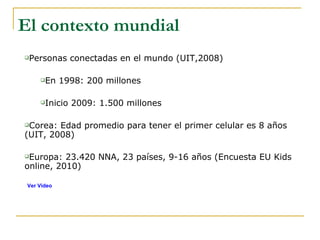 Personas conectadas en el mundo (UIT,2008) En 1998: 200 millones  Inicio 2009: 1.500 millones Corea: Edad promedio para tener el primer celular es 8 años (UIT, 2008) Europa: 23.420 NNA, 23 países, 9-16 años (Encuesta EU Kids online, 2010)  El contexto mundial Ver Video 