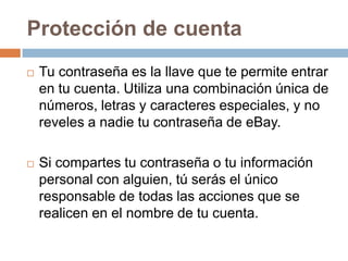 Protección de cuenta
 Tu contraseña es la llave que te permite entrar
en tu cuenta. Utiliza una combinación única de
números, letras y caracteres especiales, y no
reveles a nadie tu contraseña de eBay.
 Si compartes tu contraseña o tu información
personal con alguien, tú serás el único
responsable de todas las acciones que se
realicen en el nombre de tu cuenta.
 