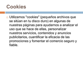 Cookies
 Utilizamos "cookies" (pequeños archivos que
se sitúan en tu disco duro) en algunas de
nuestras páginas para ayudarnos a analizar el
uso que se hace de ellas, personalizar
nuestros servicios, contenidos y anuncios
publicitarios, cuantificar la eficacia de las
promociones y fomentar el comercio seguro y
fiable.
 