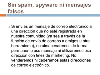 Sin spam, spyware ni mensajes
falsos
 Si envías un mensaje de correo electrónico a
una dirección que no esté registrada en
nuestra comunidad (ya sea a través de la
función de envío de correos a amigos u otra
herramienta), no almacenaremos de forma
permanente ese mensaje ni utilizaremos esa
dirección con fines de marketing. No
venderemos ni cederemos estas direcciones
de correo electrónico.
 