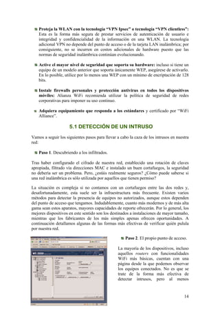 Proteja la WLAN con la tecnología “VPN Ipsec” o tecnología “VPN clientless”:
    Esta es la forma más segura de prestar servicios de autenticación de usuario e
    integridad y confidencialidad de la información en una WLAN. La tecnología
    adicional VPN no depende del punto de acceso o de la tarjeta LAN inalámbrica; por
    consiguiente, no se incurren en costos adicionales de hardware puesto que las
    normas de seguridad inalámbrica continúan evolucionando.

    Active el mayor nivel de seguridad que soporta su hardware: incluso si tiene un
    equipo de un modelo anterior que soporta únicamente WEP, asegúrese de activarlo.
    En lo posible, utilice por lo menos una WEP con un mínimo de encriptación de 128
    bits.

    Instale firewalls personales y protección antivirus en todos los dispositivos
    móviles: Alianza WiFi recomienda utilizar la política de seguridad de redes
    corporativas para imponer su uso continuo.

    Adquiera equipamiento que responda a los estándares y certificado por “WiFi
    Alliance”.

                     5.1 DETECCIÓN DE UN INTRUSO
Vamos a seguir los siguientes pasos para llevar a cabo la caza de los intrusos en nuestra
red:

    Paso 1. Descubriendo a los infiltrados.

Tras haber configurado el cifrado de nuestra red, establecido una rotación de claves
apropiada, filtrado vía direcciones MAC e instalado un buen cortafuegos, la seguridad
no debería ser un problema. Pero, ¿estáis realmente seguros? ¿Cómo puede saberse si
una red inalámbrica es sólo utilizada por aquellos que tienen permiso?

La situación es compleja si no contamos con un cortafuegos entre las dos redes y,
desafortunadamente, esta suele ser la infraestructura más frecuente. Existen varios
métodos para detectar la presencia de equipos no autorizados, aunque estos dependen
del punto de acceso que tengamos. Indudablemente, cuanto más modernos y de más alta
gama sean estos aparatos, mayores capacidades de reporte ofrecerán. Por lo general, los
mejores dispositivos en este sentido son los destinados a instalaciones de mayor tamaño,
mientras que los fabricantes de los más simples apenas ofrecen oportunidades. A
continuación detallamos algunas de las formas más efectivas de verificar quién pulula
por nuestra red.

                                                     Paso 2. El propio punto de acceso.

                                                La mayoría de los dispositivos, incluso
                                                aquellos routers con funcionalidades
                                                WiFi más básicas, cuentan con una
                                                página desde la que podemos observar
                                                los equipos conectados. No es que se
                                                trate de la forma más efectiva de
                                                detectar intrusos, pero al menos


                                                                                      14
 