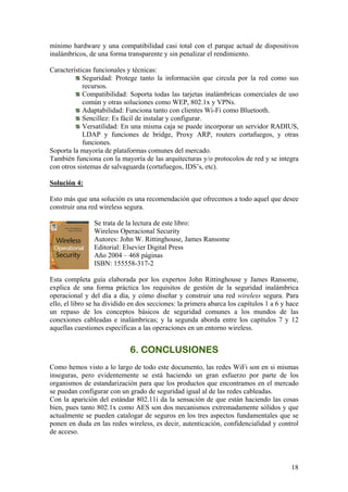 mínimo hardware y una compatibilidad casi total con el parque actual de dispositivos
inalámbricos, de una forma transparente y sin penalizar el rendimiento.

Características funcionales y técnicas:
            Seguridad: Protege tanto la información que circula por la red como sus
            recursos.
            Compatibilidad: Soporta todas las tarjetas inalámbricas comerciales de uso
            común y otras soluciones como WEP, 802.1x y VPNs.
            Adaptabilidad: Funciona tanto con clientes Wi-Fi como Bluetooth.
            Sencillez: Es fácil de instalar y configurar.
            Versatilidad: En una misma caja se puede incorporar un servidor RADIUS,
            LDAP y funciones de bridge, Proxy ARP, routers cortafuegos, y otras
            funciones.
Soporta la mayoría de plataformas comunes del mercado.
También funciona con la mayoría de las arquitecturas y/o protocolos de red y se integra
con otros sistemas de salvaguarda (cortafuegos, IDS’s, etc).

Solución 4:

Esto más que una solución es una recomendación que ofrecemos a todo aquel que desee
construir una red wireless segura.

                Se trata de la lectura de este libro:
                Wireless Operacional Security
                Autores: John W. Rittinghouse, James Ransome
                Editorial: Elsevier Digital Press
                Año 2004 – 468 páginas
                ISBN: 155558-317-2

Esta completa guía elaborada por los expertos John Rittinghouse y James Ransome,
explica de una forma práctica los requisitos de gestión de la seguridad inalámbrica
operacional y del día a día, y cómo diseñar y construir una red wireless segura. Para
ello, el libro se ha dividido en dos secciones: la primera abarca los capítulos 1 a 6 y hace
un repaso de los conceptos básicos de seguridad comunes a los mundos de las
conexiones cableadas e inalámbricas; y la segunda aborda entre los capítulos 7 y 12
aquellas cuestiones específicas a las operaciones en un entorno wireless.


                             6. CONCLUSIONES
Como hemos visto a lo largo de todo este documento, las redes WiFi son en si mismas
inseguras, pero evidentemente se está haciendo un gran esfuerzo por parte de los
organismos de estandarización para que los productos que encontramos en el mercado
se puedan configurar con un grado de seguridad igual al de las redes cableadas.
Con la aparición del estándar 802.11i da la sensación de que están haciendo las cosas
bien, pues tanto 802.1x como AES son dos mecanismos extremadamente sólidos y que
actualmente se pueden catalogar de seguros en los tres aspectos fundamentales que se
ponen en duda en las redes wireless, es decir, autenticación, confidencialidad y control
de acceso.




                                                                                         18
 
