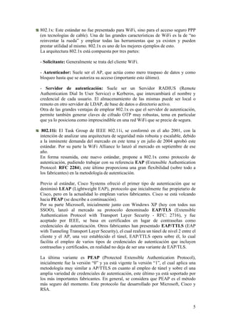 802.1x: Este estándar no fue presentado para WiFi, sino para el acceso seguro PPP
(en tecnologías de cable). Una de las grandes características de WiFi es la de “no
reinventar la rueda” y emplear todas las herramientas que ya existen y pueden
prestar utilidad al mismo. 802.1x es uno de los mejores ejemplos de esto.
La arquitectura 802.1x está compuesta por tres partes:

- Solicitante: Generalmente se trata del cliente WiFi.

- Autenticador: Suele ser el AP, que actúa como mero traspaso de datos y como
bloqueo hasta que se autoriza su acceso (importante esto último).

- Servidor de autenticación: Suele ser un Servidor RADIUS (Remote
Authentication Dial In User Service) o Kerberos, que intercambiará el nombre y
credencial de cada usuario. El almacenamiento de las mismas puede ser local o
remoto en otro servidor de LDAP, de base de datos o directorio activo.
Otra de las grandes ventajas de emplear 802.1x es que el servidor de autenticación,
permite también generar claves de cifrado OTP muy robustas, tema en particular
que ya lo posiciona como imprescindible en una red WiFi que se precie de segura.

 802.11i: El Task Group de IEEE 802.11i, se conformó en el año 2001, con la
intención de analizar una arquitectura de seguridad más robusta y escalable, debido
a la inminente demanda del mercado en este tema y en julio de 2004 aprobó este
estándar. Por su parte la WiFi Alliance lo lanzó al mercado en septiembre de ese
año.
En forma resumida, este nuevo estándar, propone a 802.1x como protocolo de
autenticación, pudiendo trabajar con su referencia EAP (Extensible Authentication
Protocol: RFC 2284), este último proporciona una gran flexibilidad (sobre todo a
los fabricantes) en la metodología de autenticación.

Previo al estándar, Cisco Systems ofreció el primer tipo de autenticación que se
deniminó LEAP (Lightweight EAP), protocolo que inicialmente fue propietario de
Cisco, pero en la actualidad lo emplean varios fabricantes. Cisco se está volcando
hacia PEAP (se describe a continuación).
Por su parte Microsoft, inicialmente junto con Windows XP (hoy con todos sus
SSOO), lanzó al mercado su protocolo denominado EAP/TLS (Extensible
Authentication Protocol with Transport Layer Security - RFC: 2716), y fue
aceptado por IEEE, se basa en certificados en lugar de contraseñas como
credenciales de autenticación. Otros fabricantes han presentado EAP/TTLS (EAP
with Tunneling Transport Layer Security), el cual realiza un túnel de nivel 2 entre el
cliente y el AP, una vez establecido el túnel, EAP/TTLS opera sobre él, lo cual
facilita el empleo de varios tipos de credenciales de autenticación que incluyen
contraseñas y certificados, en realidad no deja de ser una variante de EAP/TLS.

La última variante es PEAP (Protected Extensible Authentication Protocol),
inicialmente fue la versión “0” y ya está vigente la versión “1”, el cual aplica una
metodología muy similar a AP/TTLS en cuanto al empleo de túnel y sobre el una
amplia variedad de credenciales de autenticación, este último ya está soportado por
los más importantes fabricantes. En general, se considera que PEAP es el método
más seguro del momento. Este protocolo fue desarrollado por Microsoft, Cisco y
RSA.


                                                                                    5
 