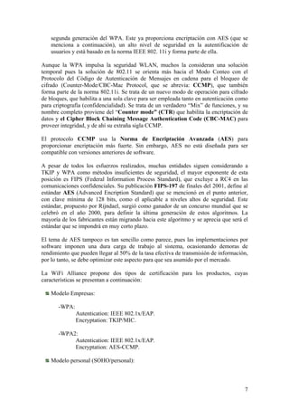 segunda generación del WPA. Este ya proporciona encriptación con AES (que se
    menciona a continuación), un alto nivel de seguridad en la autentificación de
    usuarios y está basado en la norma IEEE 802. 11i y forma parte de ella.

Aunque la WPA impulsa la seguridad WLAN, muchos la consideran una solución
temporal pues la solución de 802.11 se orienta más hacia el Modo Conteo con el
Protocolo del Código de Autenticación de Mensajes en cadena para el bloqueo de
cifrado (Counter-Mode/CBC-Mac Protocol, que se abrevia: CCMP), que también
forma parte de la norma 802.11i. Se trata de un nuevo modo de operación para cifrado
de bloques, que habilita a una sola clave para ser empleada tanto en autenticación como
para criptografía (confidencialidad). Se trata de un verdadero “Mix” de funciones, y su
nombre completo proviene del “Counter mode” (CTR) que habilita la encriptación de
datos y el Cipher Block Chaining Message Authentication Code (CBC-MAC) para
proveer integridad, y de ahí su extraña sigla CCMP.

El protocolo CCMP usa la Norma de Encriptación Avanzada (AES) para
proporcionar encriptación más fuerte. Sin embargo, AES no está diseñada para ser
compatible con versiones anteriores de software.

A pesar de todos los esfuerzos realizados, muchas entidades siguen considerando a
TKIP y WPA como métodos insuficientes de seguridad, el mayor exponente de esta
posición es FIPS (Federal Information Process Standard), que excluye a RC4 en las
comunicaciones confidenciales. Su publicación FIPS-197 de finales del 2001, define al
estándar AES (Advanced Encription Standard) que se mencionó en el punto anterior,
con clave mínima de 128 bits, como el aplicable a niveles altos de seguridad. Este
estándar, propuesto por Rijndael, surgió como ganador de un concurso mundial que se
celebró en el año 2000, para definir la última generación de estos algoritmos. La
mayoría de los fabricantes están migrando hacia este algoritmo y se aprecia que será el
estándar que se impondrá en muy corto plazo.

El tema de AES tampoco es tan sencillo como parece, pues las implementaciones por
software imponen una dura carga de trabajo al sistema, ocasionando demoras de
rendimiento que pueden llegar al 50% de la tasa efectiva de transmisión de información,
por lo tanto, se debe optimizar este aspecto para que sea asumido por el mercado.

La WiFi Alliance propone dos tipos de certificación para los productos, cuyas
características se presentan a continuación:

    Modelo Empresas:

       -WPA:
               Autentication: IEEE 802.1x/EAP.
               Encryptation: TKIP/MIC.

       -WPA2:
            Autentication: IEEE 802.1x/EAP.
            Encryptation: AES-CCMP.

    Modelo personal (SOHO/personal):



                                                                                     7
 
