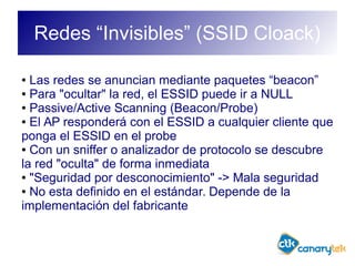 Redes “Invisibles” (SSID Cloack)
● Las redes se anuncian mediante paquetes “beacon”
● Para "ocultar" la red, el ESSID puede ir a NULL
● Passive/Active Scanning (Beacon/Probe)
● El AP responderá con el ESSID a cualquier cliente que
ponga el ESSID en el probe
● Con un sniffer o analizador de protocolo se descubre
la red "oculta" de forma inmediata
● "Seguridad por desconocimiento" -> Mala seguridad
● No esta definido en el estándar. Depende de la
implementación del fabricante
 