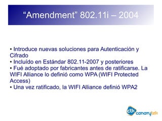 “Amendment” 802.11i – 2004
● Introduce nuevas soluciones para Autenticación y
Cifrado
● Incluído en Estándar 802.11-2007 y posteriores
● Fué adoptado por fabricantes antes de ratificarse. La
WIFI Alliance lo definió como WPA (WIFI Protected
Access)
● Una vez ratificado, la WIFI Alliance definió WPA2
 