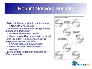 Robust Network Security
● Todo el tráfico esta cifrado y autenticado
● RNSA: RNS Association
● Se utilizan 2 claves “maestras” generadas
durante la autenticación
● Pairwise Master Key: unicast
● Group Master Key: broadcast / multicast
● Con las anteriores, se generan claves
temporales usadas para cifrar:
● Pairwise Transient Key: unicast
● Group Transient Key: broadcast /
multicast
● Estas ultimas se generan mediante el 4-
Way Handshake
 