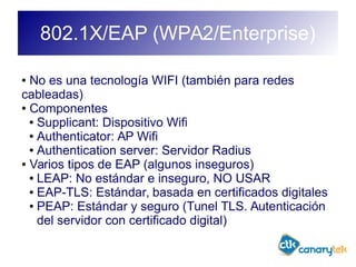 802.1X/EAP (WPA2/Enterprise)
● No es una tecnología WIFI (también para redes
cableadas)
● Componentes
● Supplicant: Dispositivo Wifi
● Authenticator: AP Wifi
● Authentication server: Servidor Radius
● Varios tipos de EAP (algunos inseguros)
● LEAP: No estándar e inseguro, NO USAR
● EAP-TLS: Estándar, basada en certificados digitales
● PEAP: Estándar y seguro (Tunel TLS. Autenticación
del servidor con certificado digital)
 
