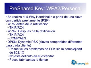 PreShared Key: WPA2/Personal
● Se realiza el 4-Way Handshake a partir de una clave
compartida previamente (PSK)
● WPA: Antes de la ratificación
● TKIP/RC4
● WPA2: Después de la ratificación
● TKIP/RC4
● CCMP/AES
● DPSK: Dynamic PSK (claves compartidas diferentes
para cada cliente)
● Resuelve los problemas de PSK sin la complejidad
de 802.1X
● No esta definido en el estándar
● Pocos fabricantes lo tienen
 
