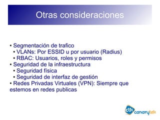 Otras consideraciones
● Segmentación de trafico
● VLANs: Por ESSID u por usuario (Radius)
● RBAC: Usuarios, roles y permisos
● Seguridad de la infraestructura
● Seguridad física
● Seguridad de interfaz de gestión
● Redes Privadas Virtuales (VPN): Siempre que
estemos en redes publicas
 