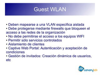 Guest WLAN
● Deben mapearse a una VLAN especifica aislada
● Debe protegerse mediante firewalls que bloqueen el
acceso a las redes de la organización
● No debe permitirse el acceso a los equipos WIFI
● Permitir sólo servicios controlados
● Aislamiento de clientes
● Captive Web Portal: Autenticación y aceptación de
condiciones
● Gestión de invitados: Creación dinámica de usuarios,
etc
 