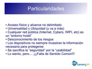Particularidades
● Acceso físico y alcance no delimitado
● Universalidad y Ubiquidad (y va a más)
● Cualquier red pública (Internet, Cybers, WIFI, etc) es
un “entorno hostil”
● Desconocimiento de los riesgos
● Los dispositivos no siempre muestran la información
necesaria para protegerse
● Se sacrifica la “seguridad” por la “usabilidad”
● Lo siento, pero.... ¡¡¡Falta de Sentido Común!!!
 