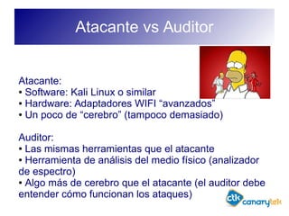 Atacante vs Auditor
Atacante:
● Software: Kali Linux o similar
● Hardware: Adaptadores WIFI “avanzados”
● Un poco de “cerebro” (tampoco demasiado)
Auditor:
● Las mismas herramientas que el atacante
● Herramienta de análisis del medio físico (analizador
de espectro)
● Algo más de cerebro que el atacante (el auditor debe
entender cómo funcionan los ataques)
 