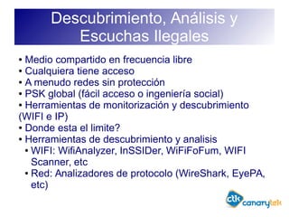 Descubrimiento, Análisis y
Escuchas Ilegales
● Medio compartido en frecuencia libre
● Cualquiera tiene acceso
● A menudo redes sin protección
● PSK global (fácil acceso o ingeniería social)
● Herramientas de monitorización y descubrimiento
(WIFI e IP)
● Donde esta el limite?
● Herramientas de descubrimiento y analisis
● WIFI: WifiAnalyzer, InSSIDer, WiFiFoFum, WIFI
Scanner, etc
● Red: Analizadores de protocolo (WireShark, EyePA,
etc)
 