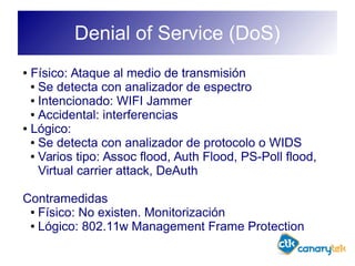 Denial of Service (DoS)
● Físico: Ataque al medio de transmisión
● Se detecta con analizador de espectro
● Intencionado: WIFI Jammer
● Accidental: interferencias
● Lógico:
● Se detecta con analizador de protocolo o WIDS
● Varios tipo: Assoc flood, Auth Flood, PS-Poll flood,
Virtual carrier attack, DeAuth
Contramedidas
● Físico: No existen. Monitorización
● Lógico: 802.11w Management Frame Protection
 