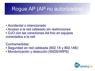 Rogue AP (AP no autorizados)
● Accidental o intencionado
● Acceso a la red cableado sin restricciones
● OJO con las conexiones Ad-hoc en equipos
conectados a la red
Contramedidas:
● Seguridad en red cableada (802.1X y 802.1AE)
● Monitorización y detección (WIDS/WIPS)
 