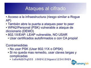 Ataques al cifrado
● Acceso a la infraestructura (riesgo similar a Rogue
AP)
● También abre la puerta a ataques peer to peer
● WPA2/Personal (PSK) vulnerable a ataque de
diccionario (DEMO)
● 802.1X/EAP: LEAP vulnerable, NO USAR
● Usar certificados autofirmados o con CA propia!
Contramedidas
● No usar PSK (Usar 802.11X o DPSK)
● Si no queda mas remedio, usar claves largas y
complicadas
● !a@s#d$f%g555 !@#$%1234pacr1234!@#$%
 