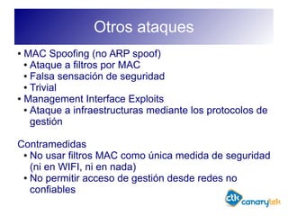 Otros ataques
● MAC Spoofing (no ARP spoof)
● Ataque a filtros por MAC
● Falsa sensación de seguridad
● Trivial
● Management Interface Exploits
● Ataque a infraestructuras mediante los protocolos de
gestión
Contramedidas
● No usar filtros MAC como única medida de seguridad
(ni en WIFI, ni en nada)
● No permitir acceso de gestión desde redes no
confiables
 