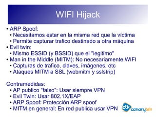 WIFI Hijack
● ARP Spoof:
● Necesitamos estar en la misma red que la víctima
● Permite capturar trafico destinado a otra máquina
● Evil twin:
● Mismo ESSID (y BSSID) que el "legitimo"
● Man in the Middle (MITM): No necesariamente WIFI
● Capturas de trafico, claves, imágenes, etc
● Ataques MITM a SSL (webmitm y sslstrip)
Contramedidas:
● AP publico "falso": Usar siempre VPN
● Evil Twin: Usar 802.1X/EAP
● ARP Spoof: Protección ARP spoof
● MITM en general: En red publica usar VPN
 