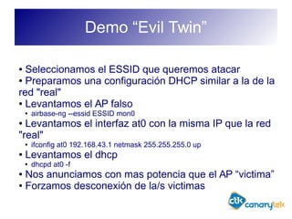 Demo “Evil Twin”
● Seleccionamos el ESSID que queremos atacar
● Preparamos una configuración DHCP similar a la de la
red "real"
● Levantamos el AP falso
● airbase-ng --essid ESSID mon0
● Levantamos el interfaz at0 con la misma IP que la red
"real"
● ifconfig at0 192.168.43.1 netmask 255.255.255.0 up
● Levantamos el dhcp
● dhcpd at0 -f
● Nos anunciamos con mas potencia que el AP “victima”
● Forzamos desconexión de la/s victimas
 