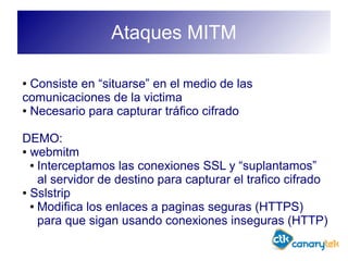 Ataques MITM
● Consiste en “situarse” en el medio de las
comunicaciones de la victima
● Necesario para capturar tráfico cifrado
DEMO:
● webmitm
● Interceptamos las conexiones SSL y “suplantamos”
al servidor de destino para capturar el trafico cifrado
● Sslstrip
● Modifica los enlaces a paginas seguras (HTTPS)
para que sigan usando conexiones inseguras (HTTP)
 