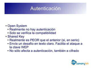 Autenticación
● Open System
● Realmente no hay autenticación
● Solo se verifica la compatibilidad
● Shared Key
● Realmente es PEOR que el anterior (si, en serio)
● Envía un desafío en texto claro. Facilita el ataque a
la clave WEP
● No sólo afecta a autenticación, también a cifrado
 