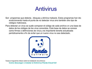 Antivirus Son  programas que detecta , bloquea y elimina malware. Estos programas han ido evolucionando hasta el punto de no detectar virus sino también otro tipo de códigos maliciosos. Para detectar un virus se suele comparar el código de cada archivo cn una base de datos de los códigos de los virus conocidos. Esta base de datos se conoce como firmas o definiciones de virus y es importante tenerla actualizada periódicamente a fin de evitar que un nuevo virus no sea detectado. Vease el siguiente enlace sobre la instalación de antivirus:  Como descargar e instalar el Antivirus Panda  Cloud  full 