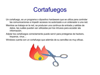 Cortafuegos Un cortafuego, es un programa o dipositivo hardaware que se utiliza para controlar las comunicaciones e impedir accesos no autorizado a un ordenador o una red. Mientras se trabaja en la red, se producen una continua de entrada y salidas de datos, las cuáles pueden ser utilizadas por los intrusos para acceder ala información. Adptar los cortafuegos correctamente puede servir para protegerse de hackers, troyanos, virus… Windows cuenta con un cortafuego que además de su sencillez es muy eficaz. 