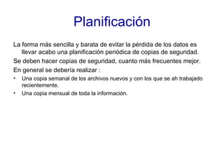 Planificación La forma más sencilla y barata de evitar la pérdida de los datos es llevar acabo una planificación periódica de copias de seguridad. Se deben hacer copias de seguridad, cuanto más frecuentes mejor. En general se debería realizar : Una copia semanal de los archivos nuevos y con los que se ah trabajado recientemente. Una copia mensual de toda la información . 