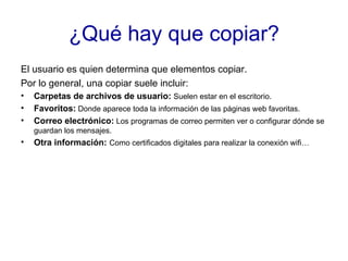 ¿Qué hay que copiar? El usuario es quien determina que elementos copiar. Por lo general, una copiar suele incluir: Carpetas de archivos de usuario:  Suelen estar en el escritorio. Favoritos:  Donde aparece toda la información de las páginas web favoritas. Correo electrónico:  Los programas de correo permiten ver o configurar dónde se guardan los mensajes. Otra información:  Como certificados digitales para realizar la conexión wifi… 