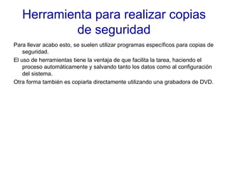 Herramienta para realizar copias de seguridad Para llevar acabo esto, se suelen utilizar programas específicos para copias de seguridad. El uso de herramientas tiene la ventaja de que facilita la tarea, haciendo el proceso automáticamente y salvando tanto los datos como al configuración del sistema. Otra forma también es copiarla directamente utilizando una grabadora de DVD. 